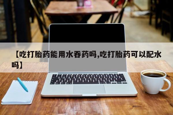 买流产药的微信联系方式【吃打胎药能用水吞药吗,吃打胎药可以配水吗】