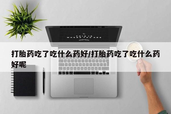 买流产药的微信联系方式打胎药吃了吃什么药好/打胎药吃了吃什么药好呢