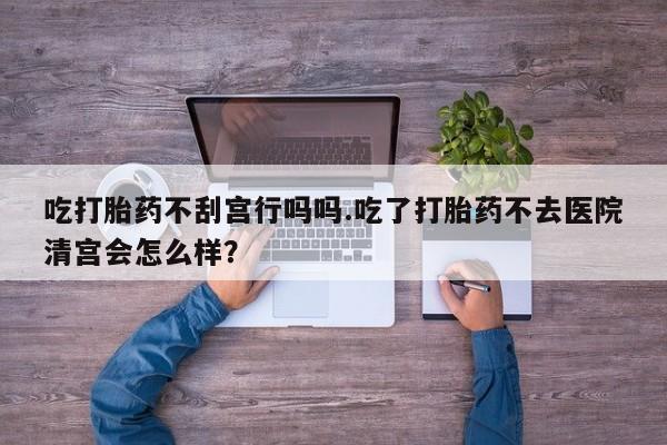 买流产药的微信联系方式吃打胎药不刮宫行吗吗.吃了打胎药不去医院清宫会怎么样？