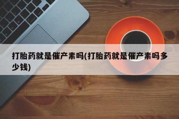 买流产药的微信联系方式打胎药就是催产素吗(打胎药就是催产素吗多少钱)