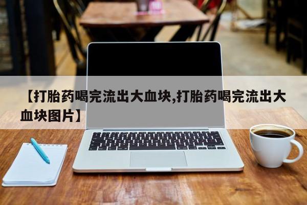 买流产药的微信联系方式【打胎药喝完流出大血块,打胎药喝完流出大血块图片】