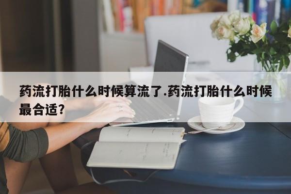 买流产药的微信联系方式药流打胎什么时候算流了.药流打胎什么时候最合适？