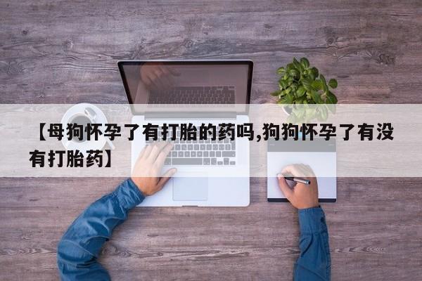 买流产药的微信联系方式【母狗怀孕了有打胎的药吗,狗狗怀孕了有没有打胎药】