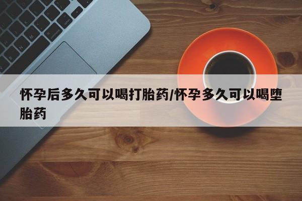 买流产药的微信联系方式怀孕后多久可以喝打胎药/怀孕多久可以喝堕胎药