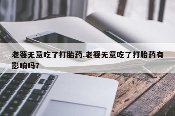 买流产药的微信联系方式老婆无意吃了打胎药.老婆无意吃了打胎药有影响吗？