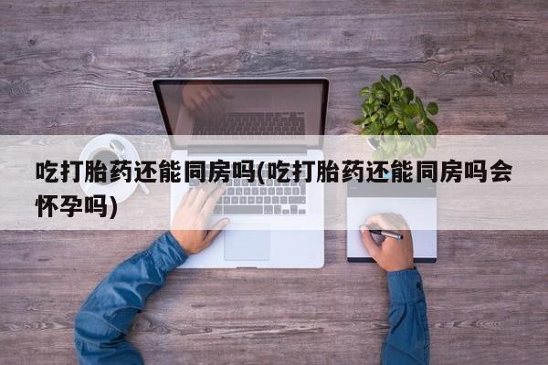 买流产药的微信联系方式吃打胎药还能同房吗(吃打胎药还能同房吗会怀孕吗)