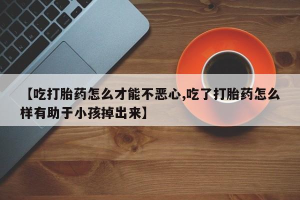 买流产药的微信联系方式【吃打胎药怎么才能不恶心,吃了打胎药怎么样有助于小孩掉出来】