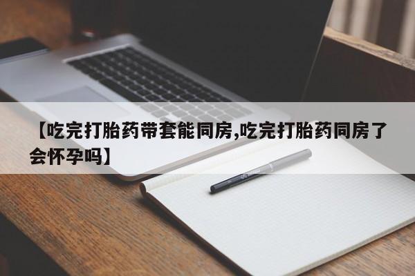 买流产药的微信联系方式【吃完打胎药带套能同房,吃完打胎药同房了会怀孕吗】