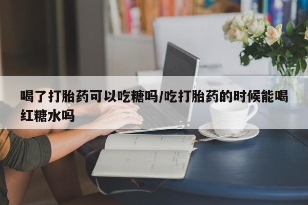 买流产药的微信联系方式喝了打胎药可以吃糖吗/吃打胎药的时候能喝红糖水吗