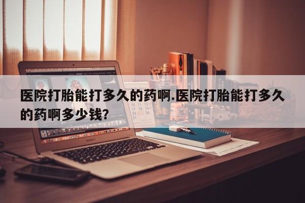 买流产药的微信联系方式医院打胎能打多久的药啊.医院打胎能打多久的药啊多少钱？