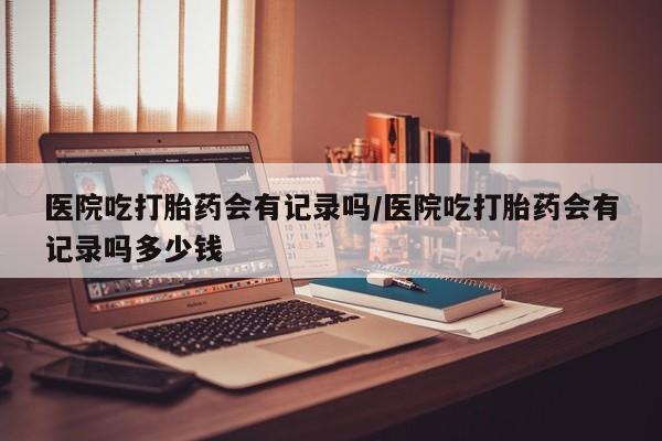 买流产药的微信联系方式医院吃打胎药会有记录吗/医院吃打胎药会有记录吗多少钱