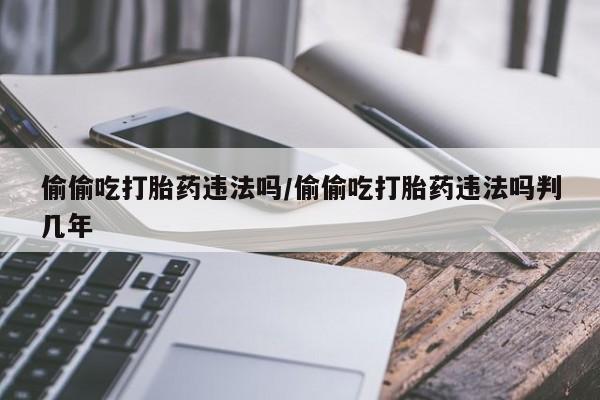 买流产药的微信联系方式偷偷吃打胎药违法吗/偷偷吃打胎药违法吗判几年