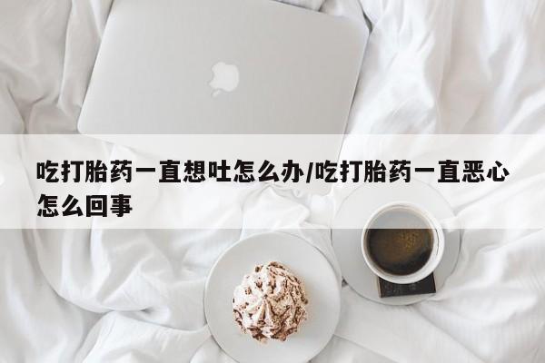 买流产药的微信联系方式吃打胎药一直想吐怎么办/吃打胎药一直恶心怎么回事