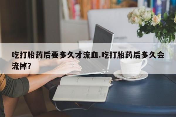 买流产药的微信联系方式吃打胎药后要多久才流血.吃打胎药后多久会流掉？