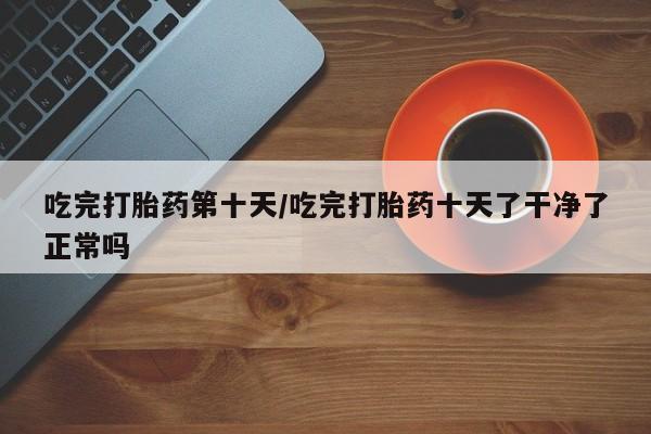 买流产药的微信联系方式吃完打胎药第十天/吃完打胎药十天了干净了正常吗