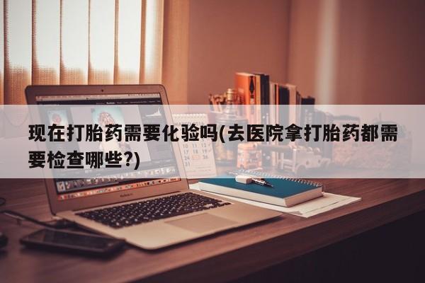 买流产药的微信联系方式现在打胎药需要化验吗(去医院拿打胎药都需要检查哪些?)