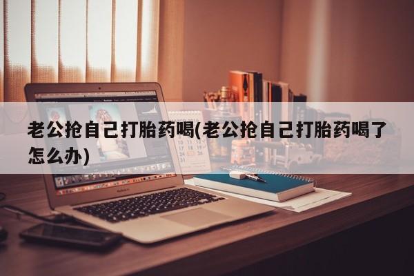 买流产药的微信联系方式老公抢自己打胎药喝(老公抢自己打胎药喝了怎么办)