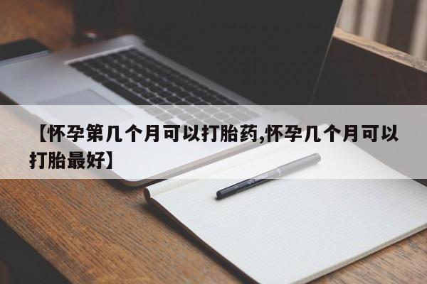 买流产药的微信联系方式【怀孕第几个月可以打胎药,怀孕几个月可以打胎最好】