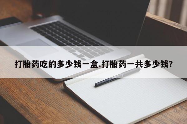 买流产药的微信联系方式打胎药吃的多少钱一盒.打胎药一共多少钱？