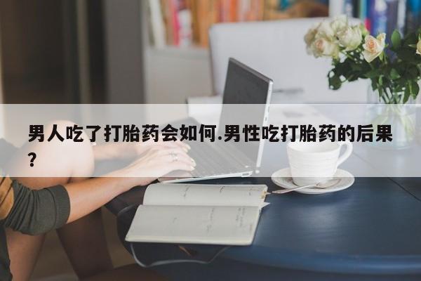 买流产药的微信联系方式男人吃了打胎药会如何.男性吃打胎药的后果？