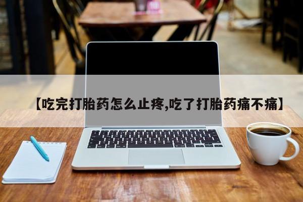 买流产药的微信联系方式【吃完打胎药怎么止疼,吃了打胎药痛不痛】