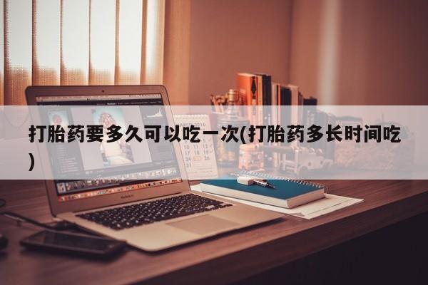 买流产药的微信联系方式打胎药要多久可以吃一次(打胎药多长时间吃)