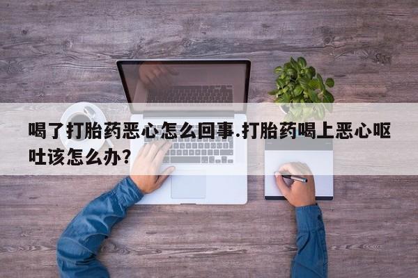 买流产药的微信联系方式喝了打胎药恶心怎么回事.打胎药喝上恶心呕吐该怎么办？