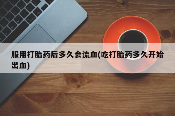 买流产药的微信联系方式服用打胎药后多久会流血(吃打胎药多久开始出血)