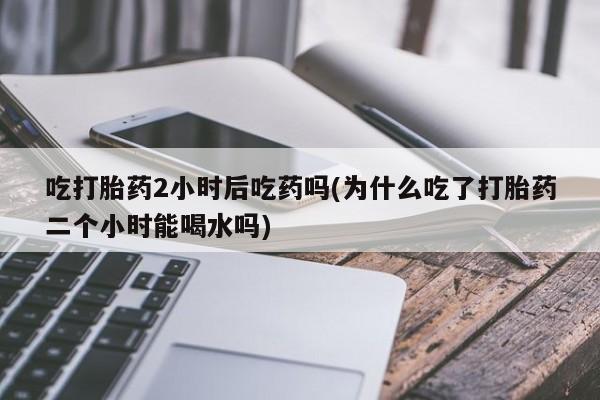 买流产药的微信联系方式吃打胎药2小时后吃药吗(为什么吃了打胎药二个小时能喝水吗)