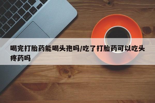买流产药的微信联系方式喝完打胎药能喝头孢吗/吃了打胎药可以吃头疼药吗