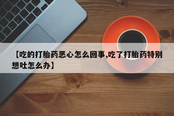 买流产药的微信联系方式【吃的打胎药恶心怎么回事,吃了打胎药特别想吐怎么办】