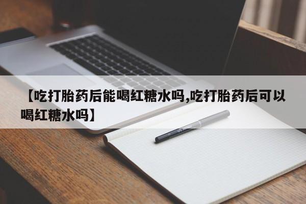 买流产药的微信联系方式【吃打胎药后能喝红糖水吗,吃打胎药后可以喝红糖水吗】