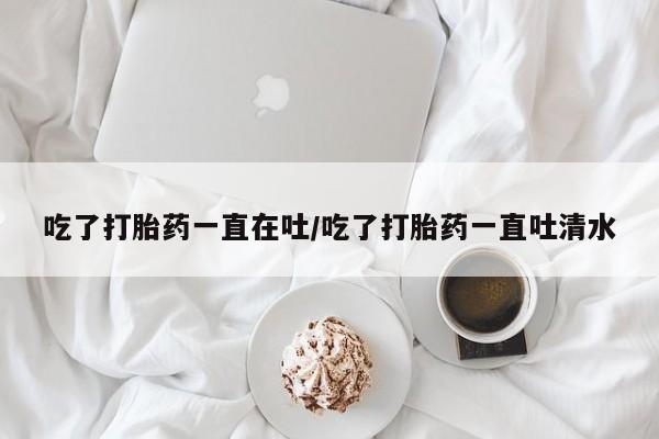 买流产药的微信联系方式吃了打胎药一直在吐/吃了打胎药一直吐清水
