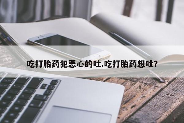 买流产药的微信联系方式吃打胎药犯恶心的吐.吃打胎药想吐？