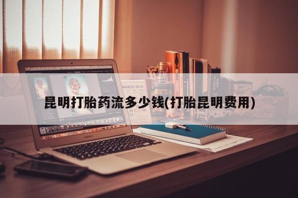 买流产药的微信联系方式昆明打胎药流多少钱(打胎昆明费用)