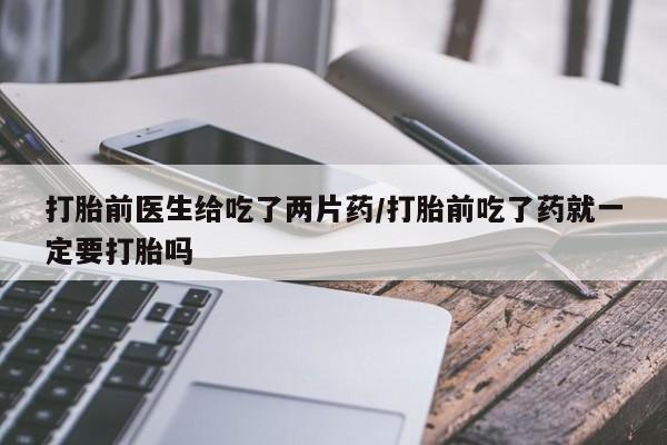 买流产药的微信联系方式打胎前医生给吃了两片药/打胎前吃了药就一定要打胎吗