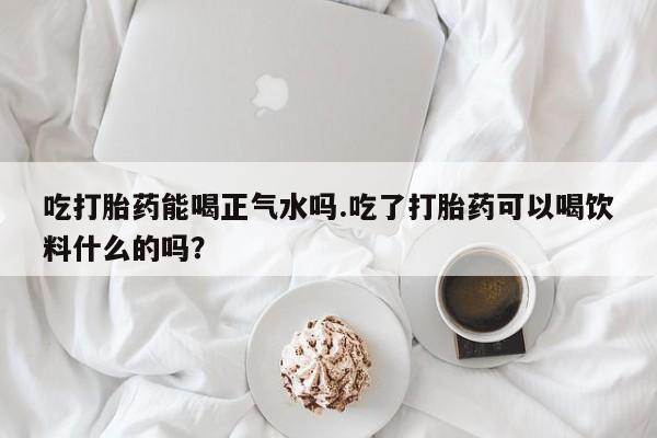 买流产药的微信联系方式吃打胎药能喝正气水吗.吃了打胎药可以喝饮料什么的吗？