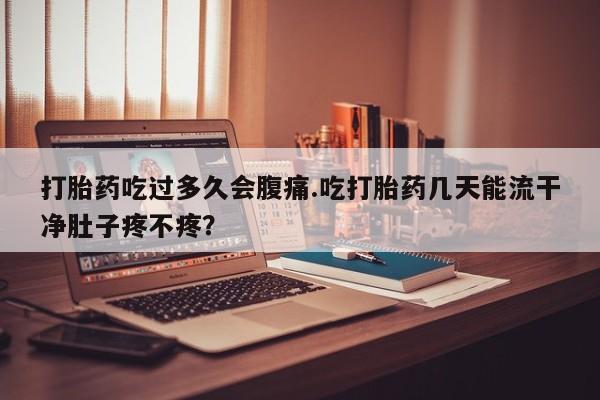 买流产药的微信联系方式打胎药吃过多久会腹痛.吃打胎药几天能流干净肚子疼不疼？