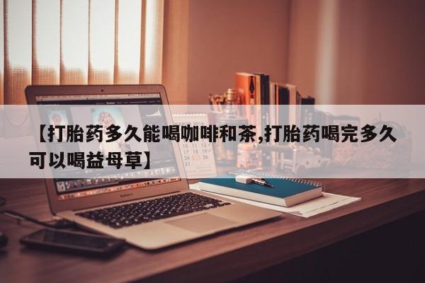 买流产药的微信联系方式【打胎药多久能喝咖啡和茶,打胎药喝完多久可以喝益母草】