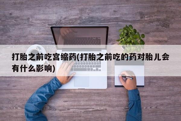 买流产药的微信联系方式打胎之前吃宫缩药(打胎之前吃的药对胎儿会有什么影响)