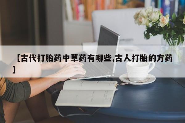 买流产药的微信联系方式【古代打胎药中草药有哪些,古人打胎的方药】