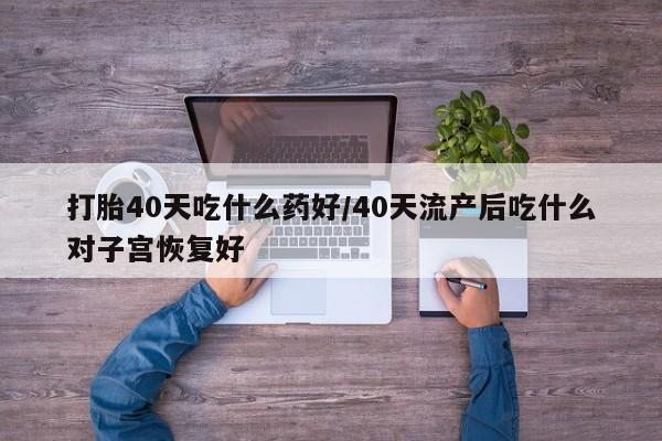 买流产药的微信联系方式打胎40天吃什么药好/40天流产后吃什么对子宫恢复好