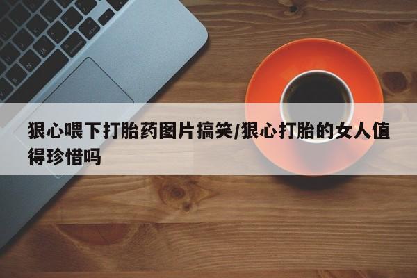 买流产药的微信联系方式狠心喂下打胎药图片搞笑/狠心打胎的女人值得珍惜吗
