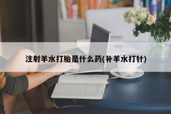 买流产药的微信联系方式注射羊水打胎是什么药(补羊水打针)