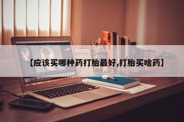 买流产药的微信联系方式【应该买哪种药打胎最好,打胎买啥药】