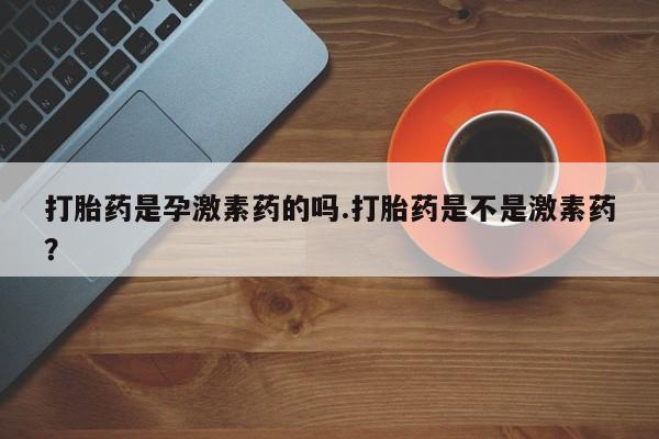 买流产药的微信联系方式打胎药是孕激素药的吗.打胎药是不是激素药？