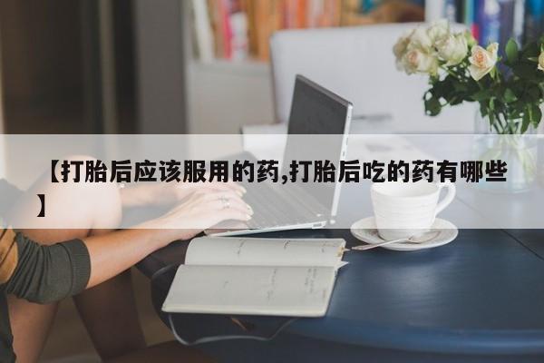 买流产药的微信联系方式【打胎后应该服用的药,打胎后吃的药有哪些】