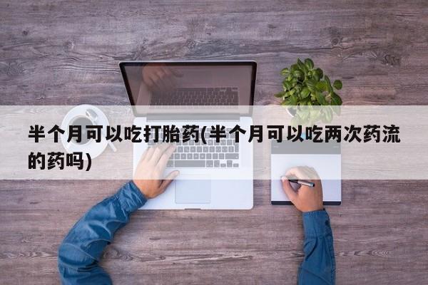 买流产药的微信联系方式半个月可以吃打胎药(半个月可以吃两次药流的药吗)