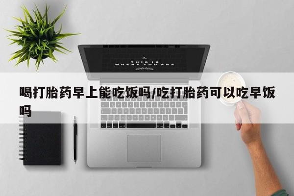 买流产药的微信联系方式喝打胎药早上能吃饭吗/吃打胎药可以吃早饭吗