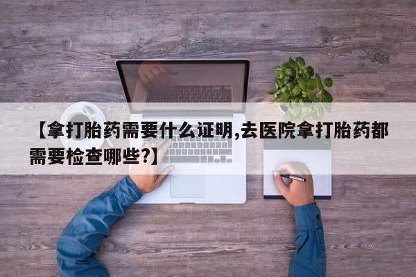 买流产药的微信联系方式【拿打胎药需要什么证明,去医院拿打胎药都需要检查哪些?】